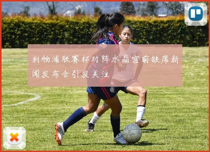 利物浦联赛杯对阵水晶宫前缺席新闻发布会引发关注
