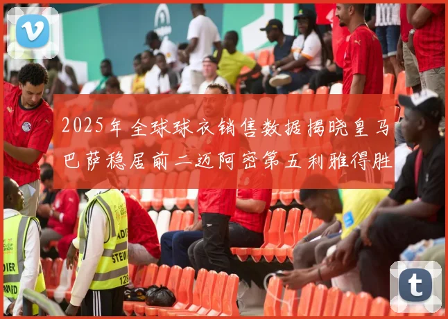 2025年全球球衣销售数据揭晓皇马巴萨稳居前二迈阿密第五利雅得胜利第十