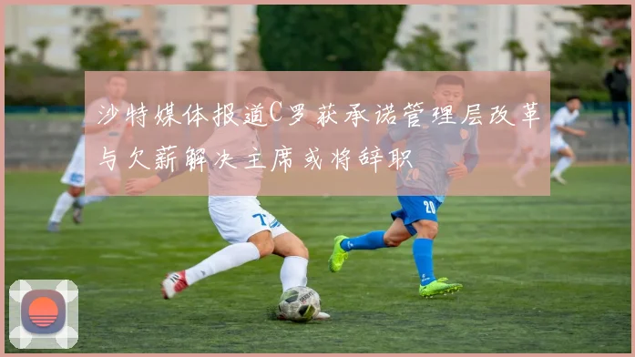 沙特媒体报道C罗获承诺管理层改革与欠薪解决主席或将辞职