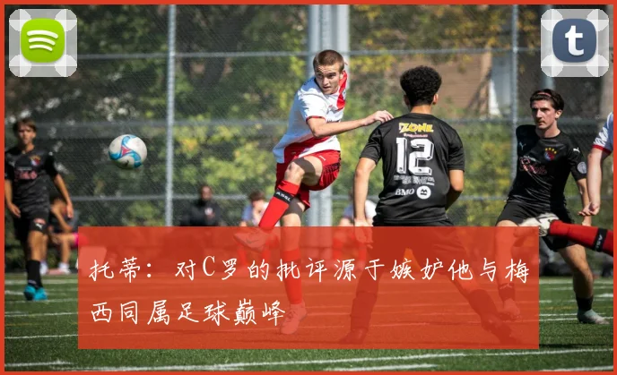 托蒂：对C罗的批评源于嫉妒他与梅西同属足球巅峰
