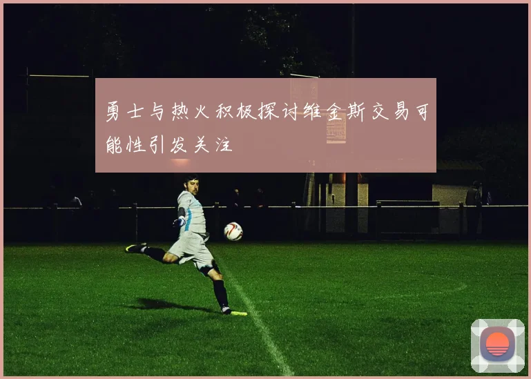 勇士与热火积极探讨维金斯交易可能性引发关注