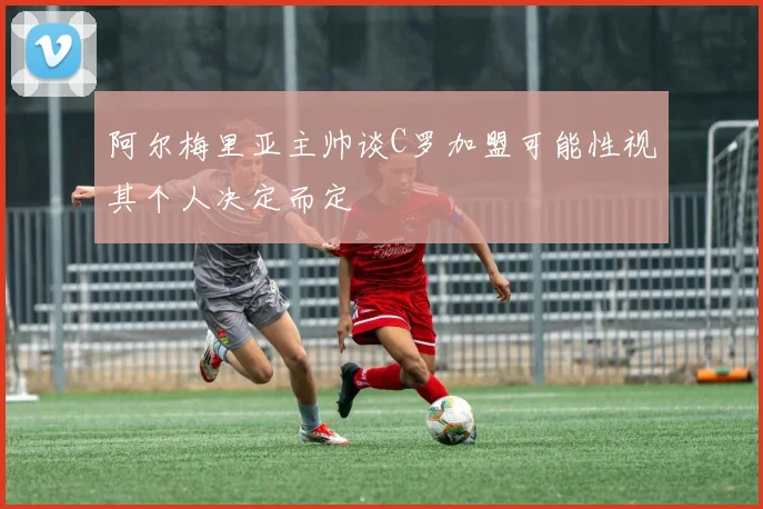 阿尔梅里亚主帅谈C罗加盟可能性视其个人决定而定