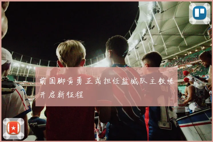 前国脚黄勇正式担任盐城队主教练开启新征程
