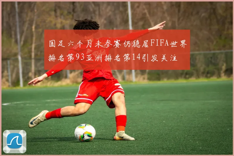 国足六个月未参赛仍稳居FIFA世界排名第93亚洲排名第14引发关注