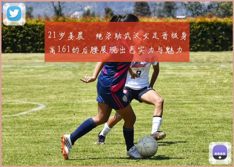 21岁姜晨璟绝杀助武汉女足晋级身高161的后腰展现出色实力与魅力