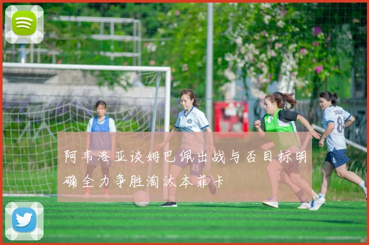 阿韦洛亚谈姆巴佩出战与否目标明确全力争胜淘汰本菲卡