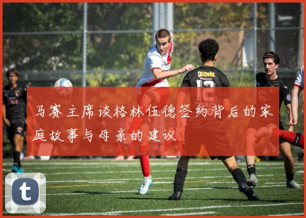 马赛主席谈格林伍德签约背后的家庭故事与母亲的建议