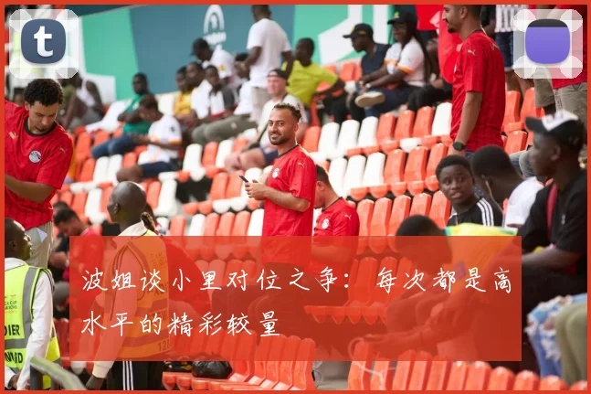 波姐谈小里对位之争：每次都是高水平的精彩较量