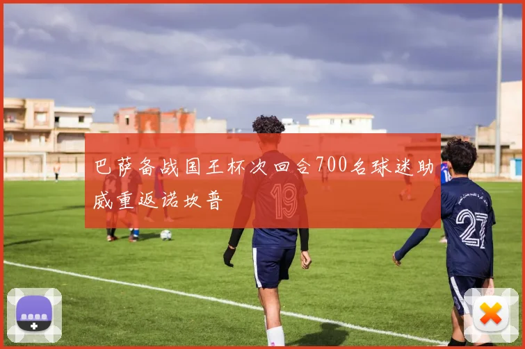 巴萨备战国王杯次回合700名球迷助威重返诺坎普