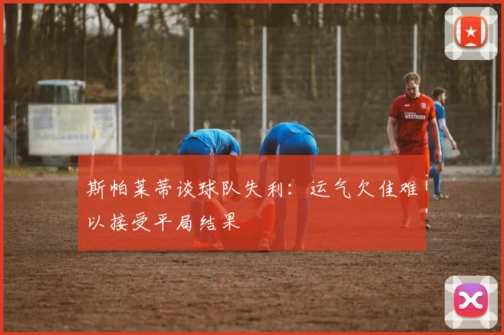 斯帕莱蒂谈球队失利：运气欠佳难以接受平局结果