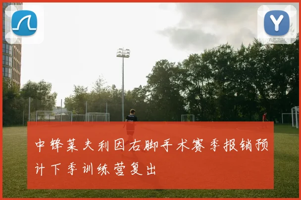 中锋莱夫利因右脚手术赛季报销预计下季训练营复出