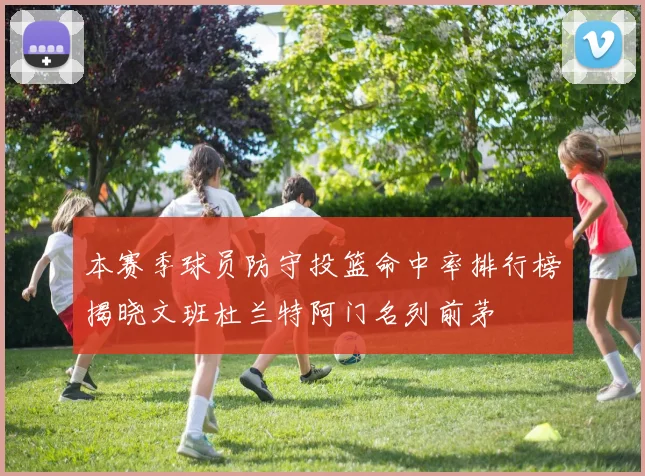 本赛季球员防守投篮命中率排行榜揭晓文班杜兰特阿门名列前茅