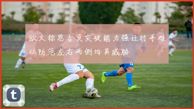 欧文称恩古莫突破能力强让对手难以防范左右两侧均具威胁
