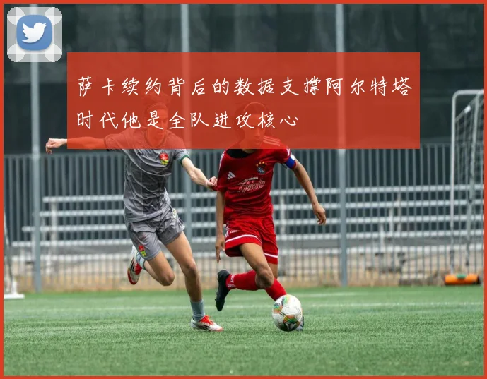 萨卡续约背后的数据支撑阿尔特塔时代他是全队进攻核心