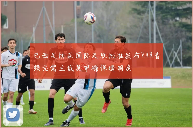 巴西足协获国际足联批准发布VAR音频无需主裁复审确保透明度