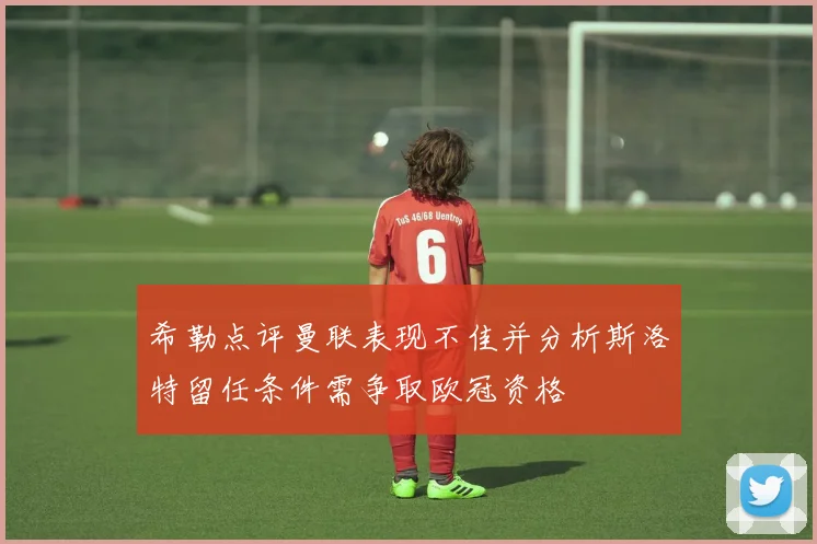 希勒点评曼联表现不佳并分析斯洛特留任条件需争取欧冠资格
