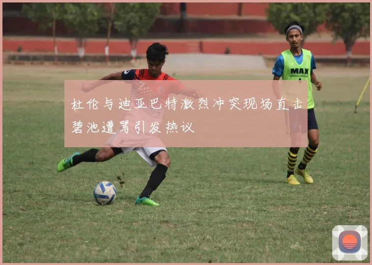 杜伦与迪亚巴特激烈冲突现场直击碧池遭骂引发热议