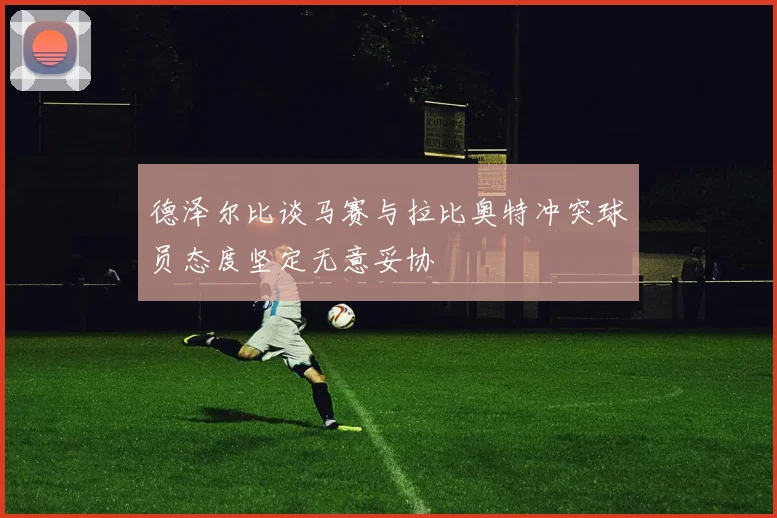 德泽尔比谈马赛与拉比奥特冲突球员态度坚定无意妥协