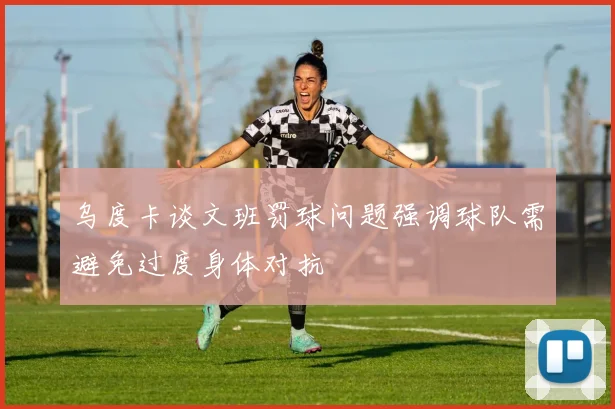 乌度卡谈文班罚球问题强调球队需避免过度身体对抗