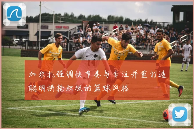 加尔扎强调快节奏与专注并重打造聪明拼抢积极的篮球风格