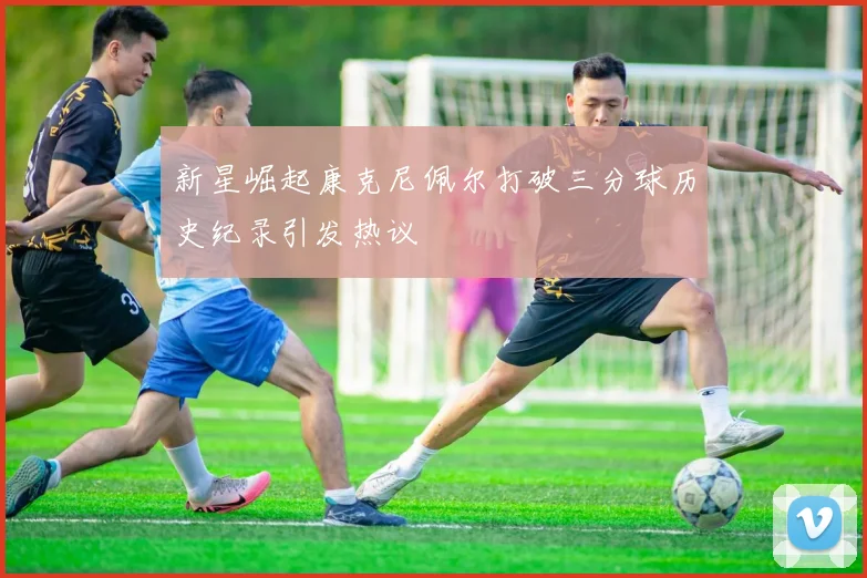 新星崛起康克尼佩尔打破三分球历史纪录引发热议