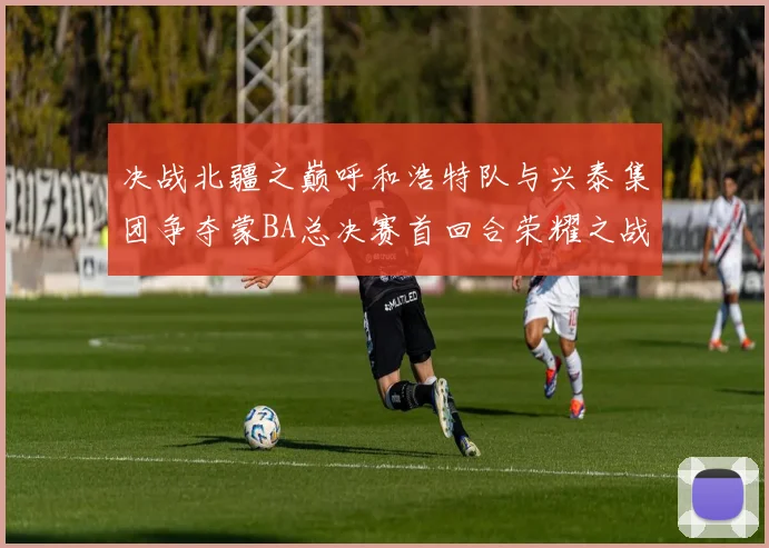 决战北疆之巅呼和浩特队与兴泰集团争夺蒙BA总决赛首回合荣耀之战今晚开启