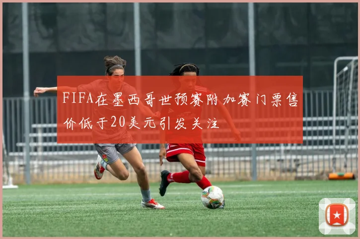 FIFA在墨西哥世预赛附加赛门票售价低于20美元引发关注