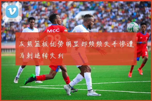 灰熊篮板优势明显却频频失手惨遭马刺逆转失利