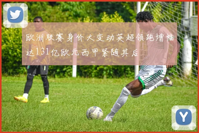 欧洲联赛身价大变动英超领跑增幅达131亿欧元西甲紧随其后