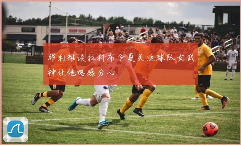 邓利维谈拉科布今夏关注球队女武神让他略感分心