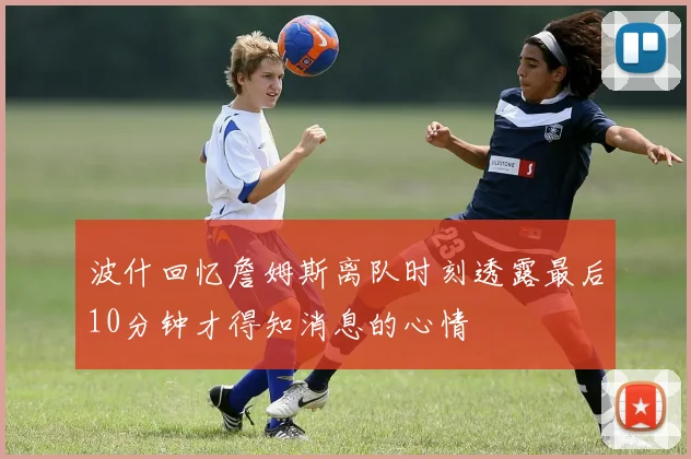 波什回忆詹姆斯离队时刻透露最后10分钟才得知消息的心情