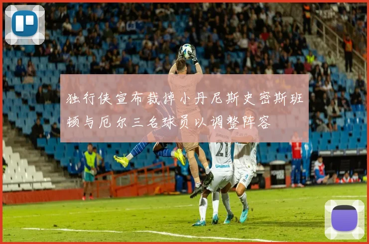 独行侠宣布裁掉小丹尼斯史密斯班顿与厄尔三名球员以调整阵容