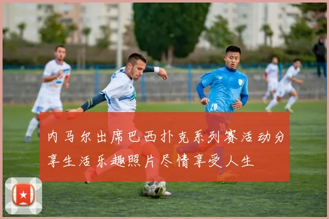 内马尔出席巴西扑克系列赛活动分享生活乐趣照片尽情享受人生