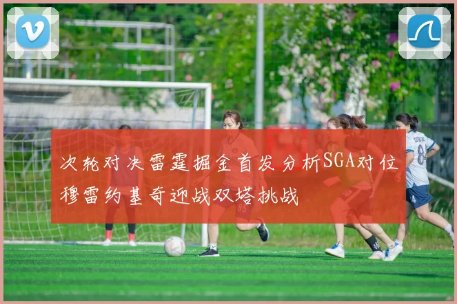 次轮对决雷霆掘金首发分析SGA对位穆雷约基奇迎战双塔挑战