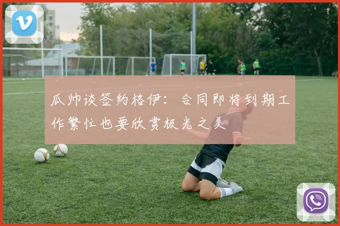 瓜帅谈签约格伊：合同即将到期工作繁忙也要欣赏极光之美