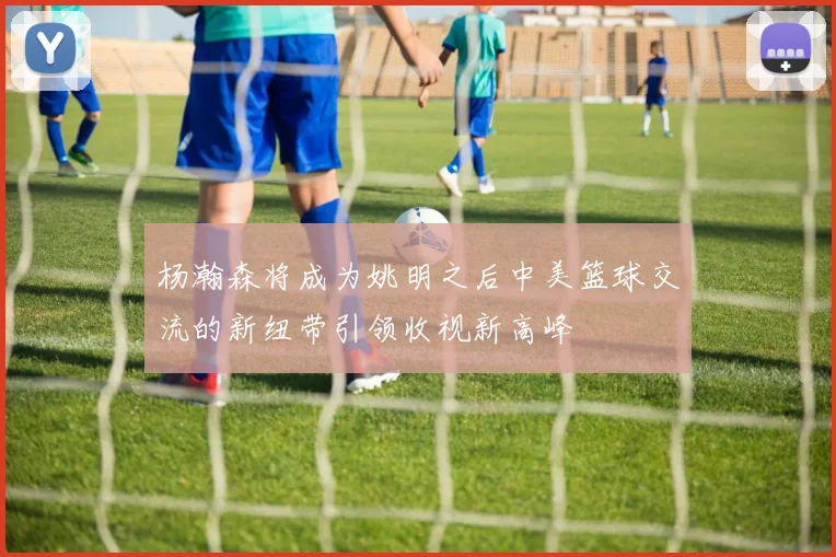 杨瀚森将成为姚明之后中美篮球交流的新纽带引领收视新高峰