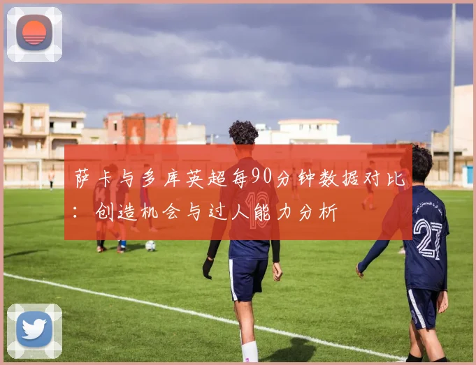 萨卡与多库英超每90分钟数据对比：创造机会与过人能力分析