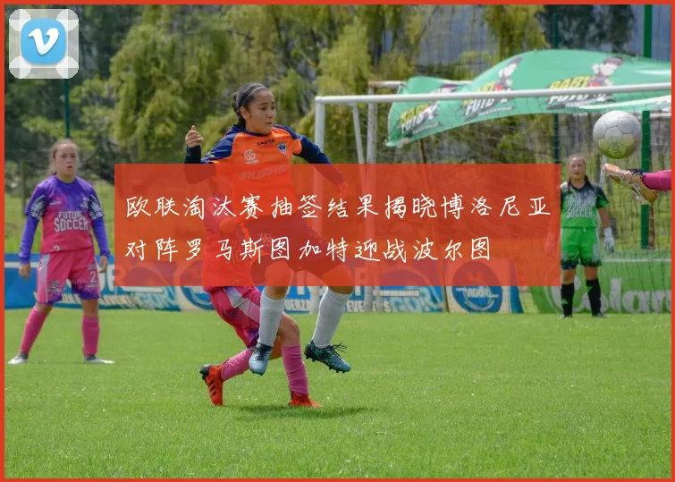 欧联淘汰赛抽签结果揭晓博洛尼亚对阵罗马斯图加特迎战波尔图