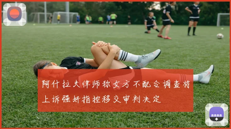 阿什拉夫律师称女方不配合调查将上诉强奸指控移交审判决定