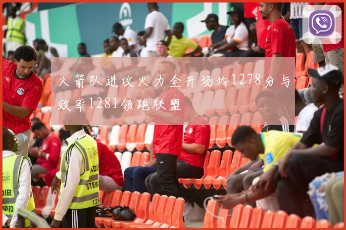 火箭队进攻火力全开场均1278分与效率1281领跑联盟