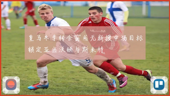 皇马冬季转会窗或无新援中场目标锁定亚当沃顿与斯米特