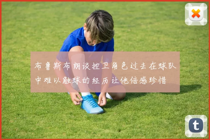 布鲁斯布朗谈控卫角色过去在球队中难以触球的经历让他倍感珍惜