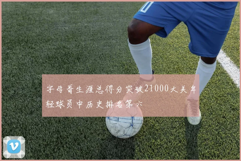 字母哥生涯总得分突破21000大关年轻球员中历史排名第六
