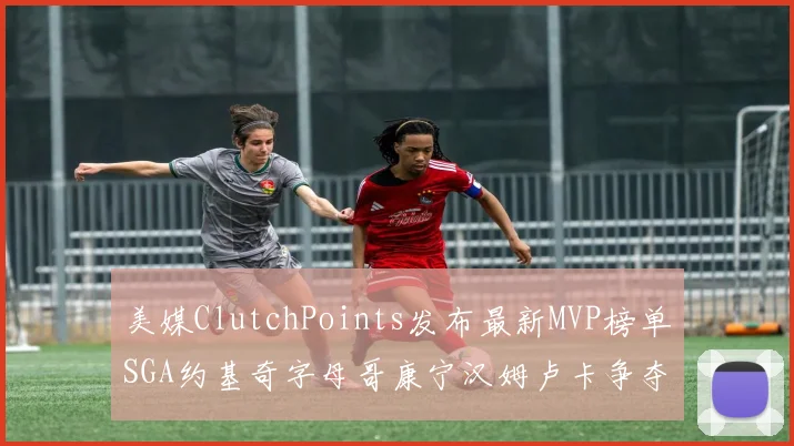 美媒ClutchPoints发布最新MVP榜单SGA约基奇字母哥康宁汉姆卢卡争夺激烈
