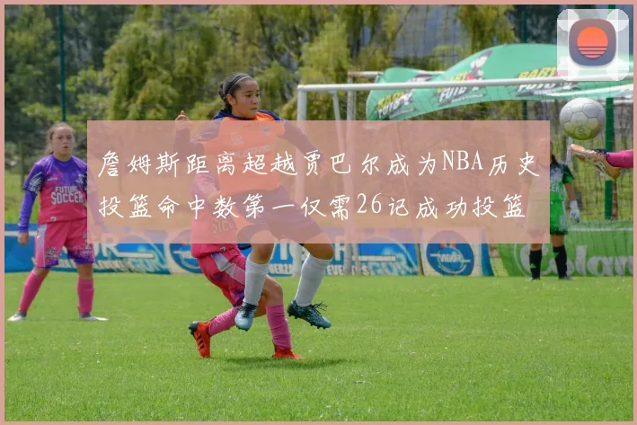 詹姆斯距离超越贾巴尔成为NBA历史投篮命中数第一仅需26记成功投篮