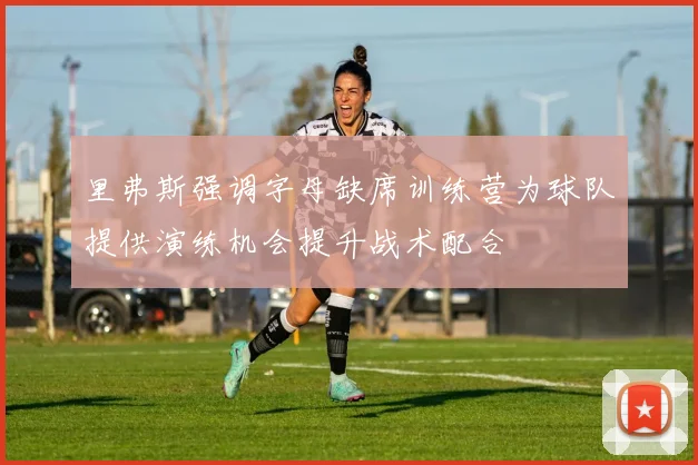 里弗斯强调字母缺席训练营为球队提供演练机会提升战术配合