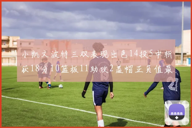 小凯文波特三双表现出色14投5中斩获18分10篮板11助攻2盖帽正负值最高