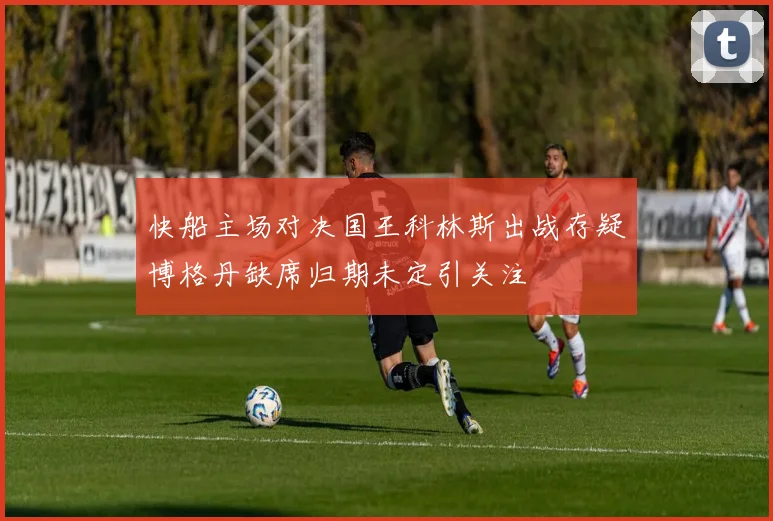 快船主场对决国王科林斯出战存疑博格丹缺席归期未定引关注