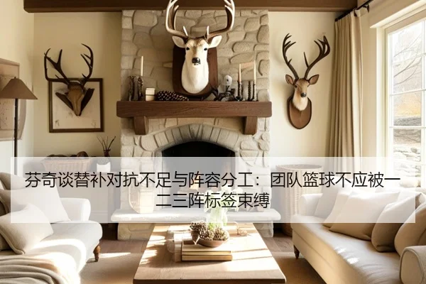 芬奇谈替补对抗不足与阵容分工:团队篮球不应被一二三阵标签束缚(leyu)